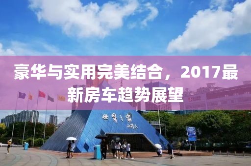 豪华与实用完美结合，2017最新房车趋势展望