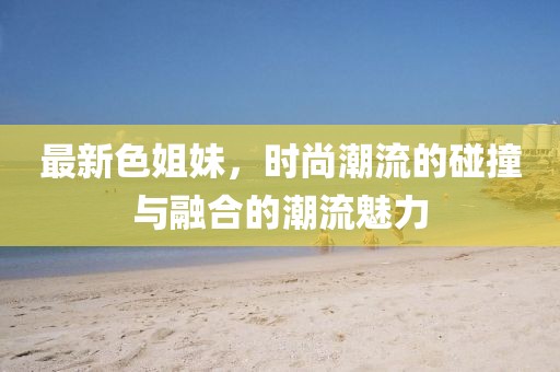 最新色姐妹，时尚潮流的碰撞与融合的潮流魅力