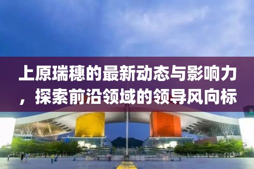 上原瑞穗的最新动态与影响力，探索前沿领域的领导风向标