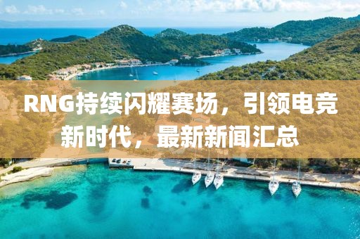 RNG持续闪耀赛场，引领电竞新时代，最新新闻汇总