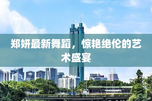 郑妍最新舞蹈，惊艳绝伦的艺术盛宴