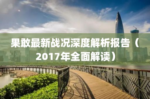果敢最新战况深度解析报告（2017年全面解读）