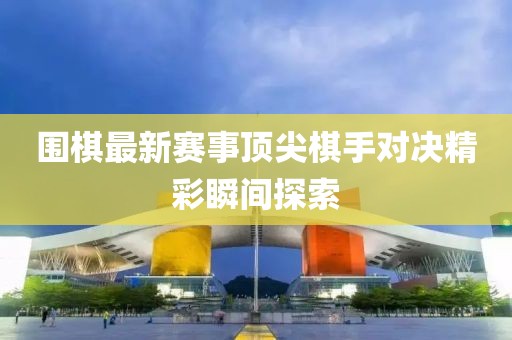 围棋最新赛事顶尖棋手对决精彩瞬间探索
