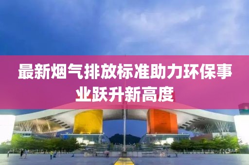 最新烟气排放标准助力环保事业跃升新高度