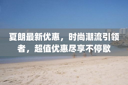 夏朗最新优惠，时尚潮流引领者，超值优惠尽享不停歇
