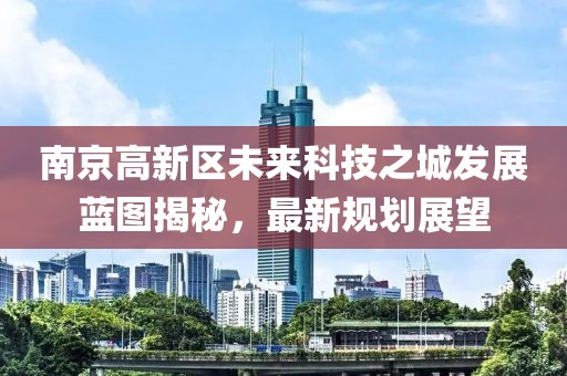 南京高新区未来科技之城发展蓝图揭秘，最新规划展望