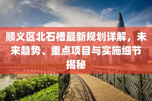 顺义区北石槽最新规划详解，未来趋势、重点项目与实施细节揭秘