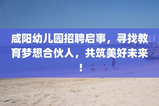 咸阳幼儿园招聘启事，寻找教育梦想合伙人，共筑美好未来！
