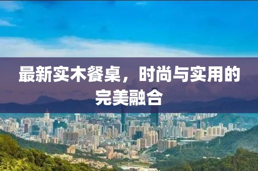 最新实木餐桌，时尚与实用的完美融合