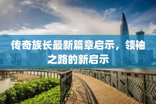 传奇族长最新篇章启示，领袖之路的新启示