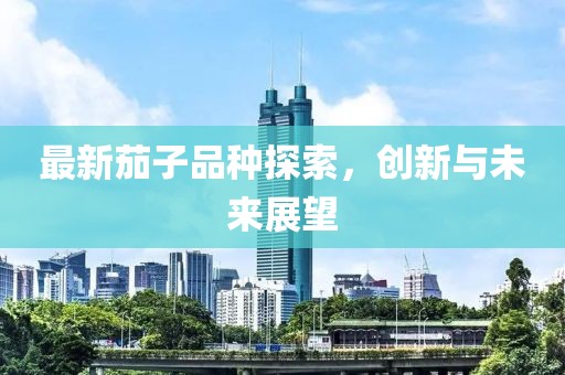 最新茄子品种探索，创新与未来展望