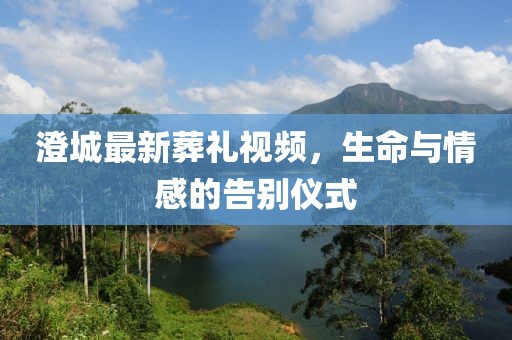 澄城最新葬礼视频，生命与情感的告别仪式