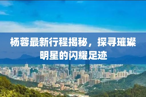 杨蓉最新行程揭秘，探寻璀璨明星的闪耀足迹