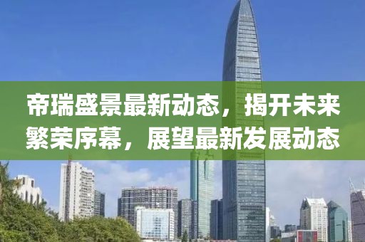 帝瑞盛景最新动态，揭开未来繁荣序幕，展望最新发展动态