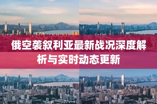 俄空袭叙利亚最新战况深度解析与实时动态更新