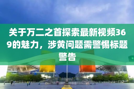 关于万二之首探索最新视频369的魅力，涉黄问题需警惕标题警告