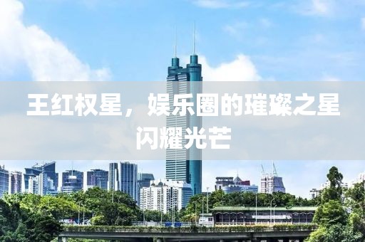 王红权星，娱乐圈的璀璨之星闪耀光芒