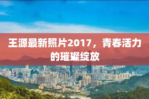 王源最新照片2017，青春活力的璀璨绽放