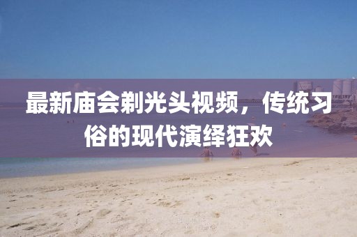 最新庙会剃光头视频，传统习俗的现代演绎狂欢