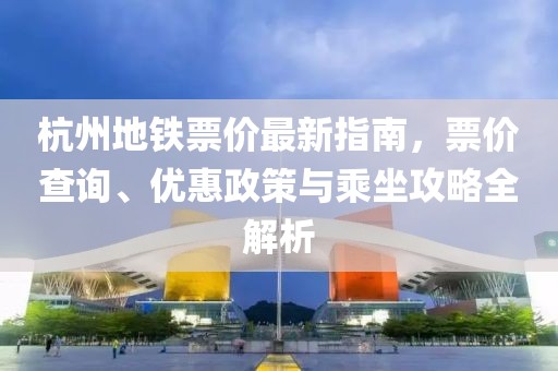 杭州地铁票价最新指南，票价查询、优惠政策与乘坐攻略全解析