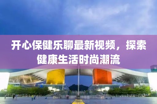 开心保健乐聊最新视频，探索健康生活时尚潮流