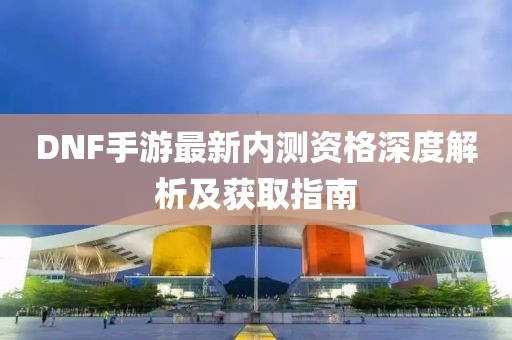 DNF手游最新内测资格深度解析及获取指南
