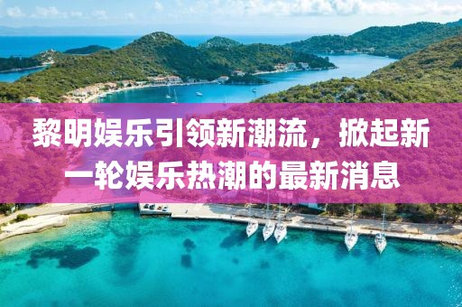 黎明娱乐引领新潮流，掀起新一轮娱乐热潮的最新消息