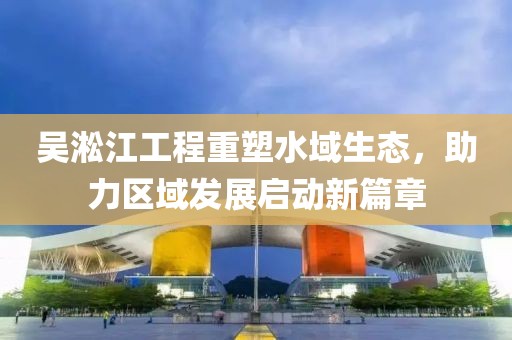 吴淞江工程重塑水域生态，助力区域发展启动新篇章
