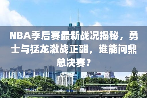 NBA季后赛最新战况揭秘，勇士与猛龙激战正酣，谁能问鼎总决赛？