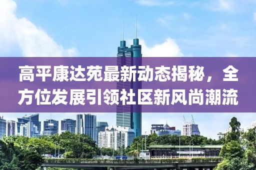 高平康达苑最新动态揭秘，全方位发展引领社区新风尚潮流