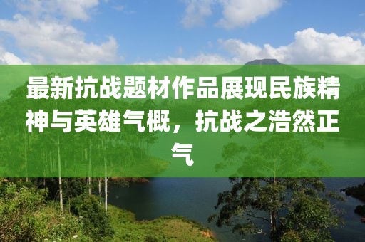 最新抗战题材作品展现民族精神与英雄气概，抗战之浩然正气