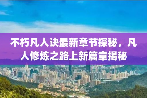 不朽凡人诀最新章节探秘，凡人修炼之路上新篇章揭秘
