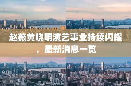赵薇黄晓明演艺事业持续闪耀，最新消息一览