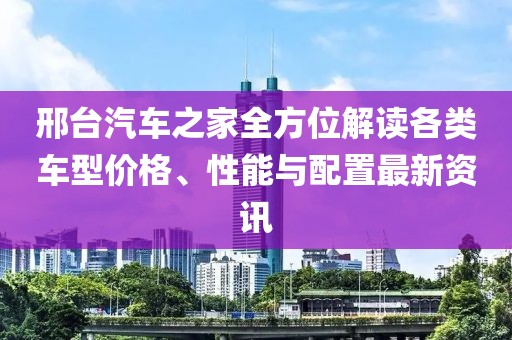 邢台汽车之家全方位解读各类车型价格、性能与配置最新资讯