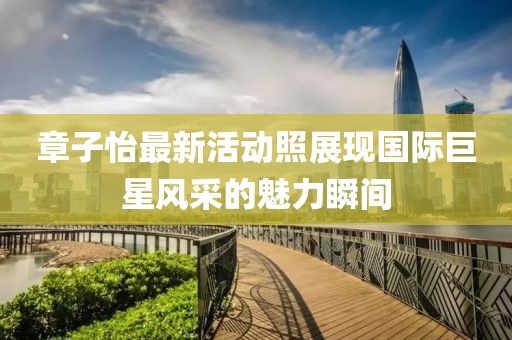 章子怡最新活动照展现国际巨星风采的魅力瞬间
