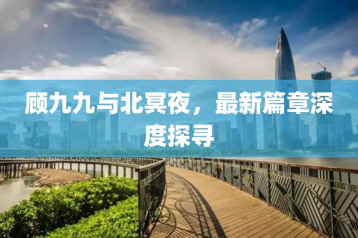 顾九九与北冥夜，最新篇章深度探寻