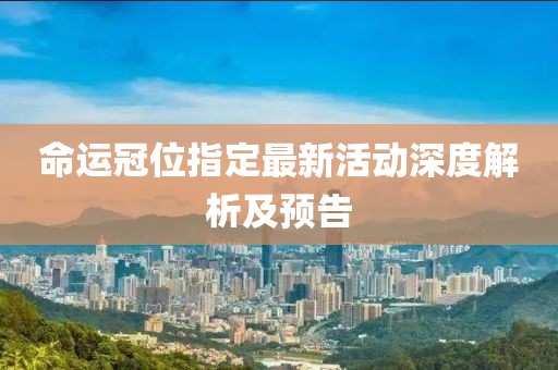 命运冠位指定最新活动深度解析及预告