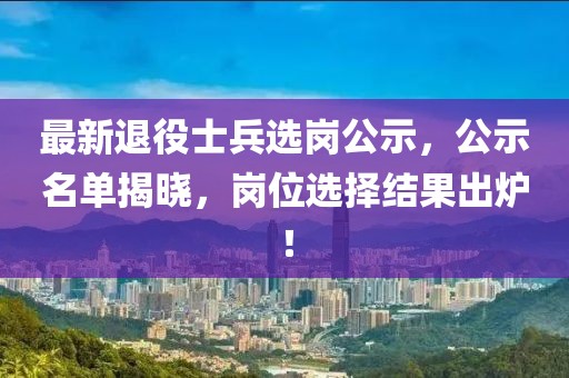 最新退役士兵选岗公示，公示名单揭晓，岗位选择结果出炉！