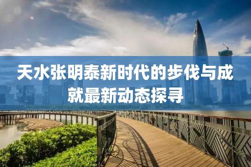 天水张明泰新时代的步伐与成就最新动态探寻