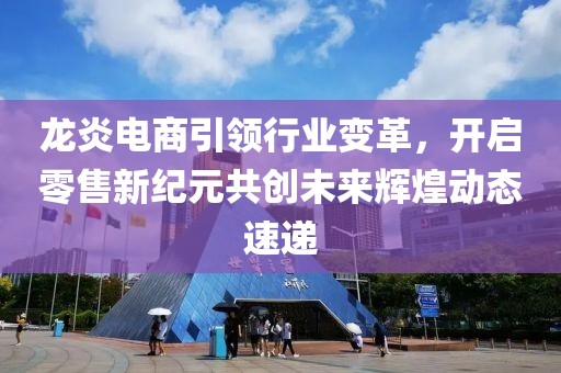 龙炎电商引领行业变革，开启零售新纪元共创未来辉煌动态速递