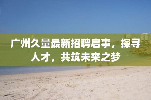 广州久量最新招聘启事，探寻人才，共筑未来之梦