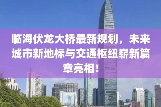 临海伏龙大桥最新规划，未来城市新地标与交通枢纽崭新篇章亮相！