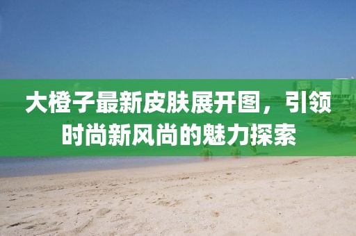 大橙子最新皮肤展开图，引领时尚新风尚的魅力探索