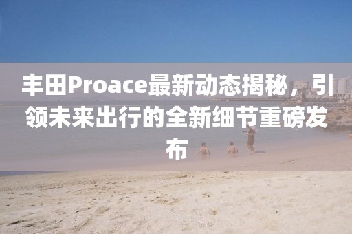 丰田Proace最新动态揭秘，引领未来出行的全新细节重磅发布