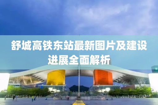 舒城高铁东站最新图片及建设进展全面解析