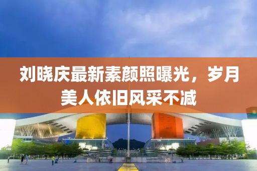 刘晓庆最新素颜照曝光，岁月美人依旧风采不减