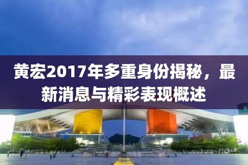 黄宏2017年多重身份揭秘，最新消息与精彩表现概述