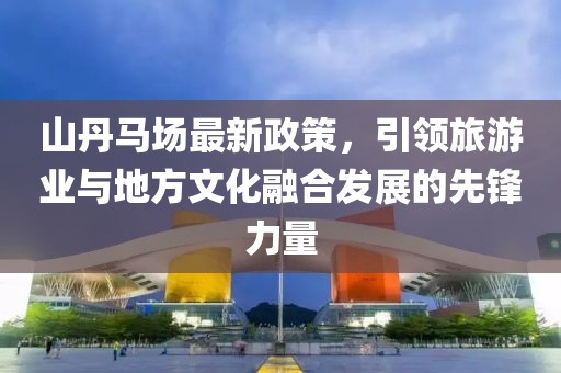 山丹马场最新政策，引领旅游业与地方文化融合发展的先锋力量
