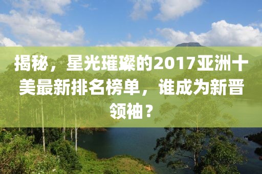 揭秘，星光璀璨的2017亚洲十美最新排名榜单，谁成为新晋领袖？