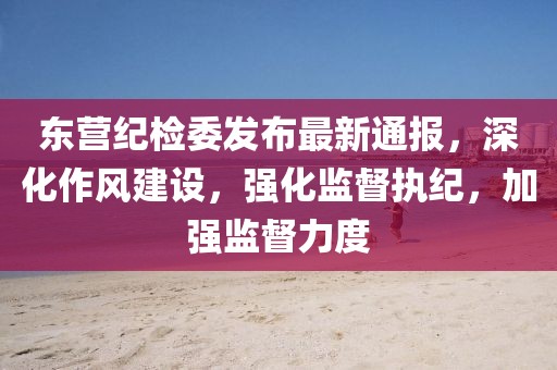 东营纪检委发布最新通报，深化作风建设，强化监督执纪，加强监督力度